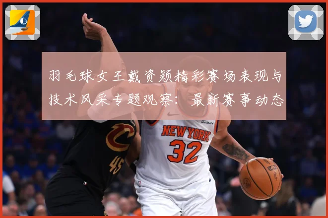 羽毛球女王戴资颖精彩赛场表现与技术风采专题观察：最新赛事动态与深度分析