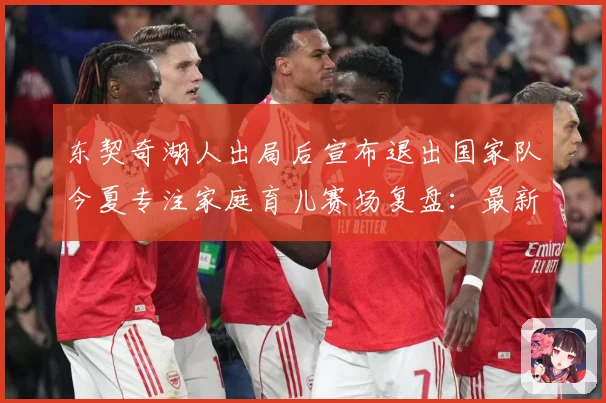 东契奇湖人出局后宣布退出国家队今夏专注家庭育儿赛场复盘：最新赛事动态与深度分析
