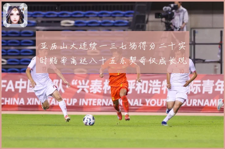 亚历山大连续一三七场得分二十实时赔率高达八十五东契奇仅成长观察：最新赛事动态与深度分析