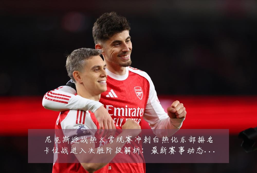 尼克斯迎战热火常规赛冲刺白热化东部排名卡位战进入决胜阶段解析:最新赛事动态与深度分析