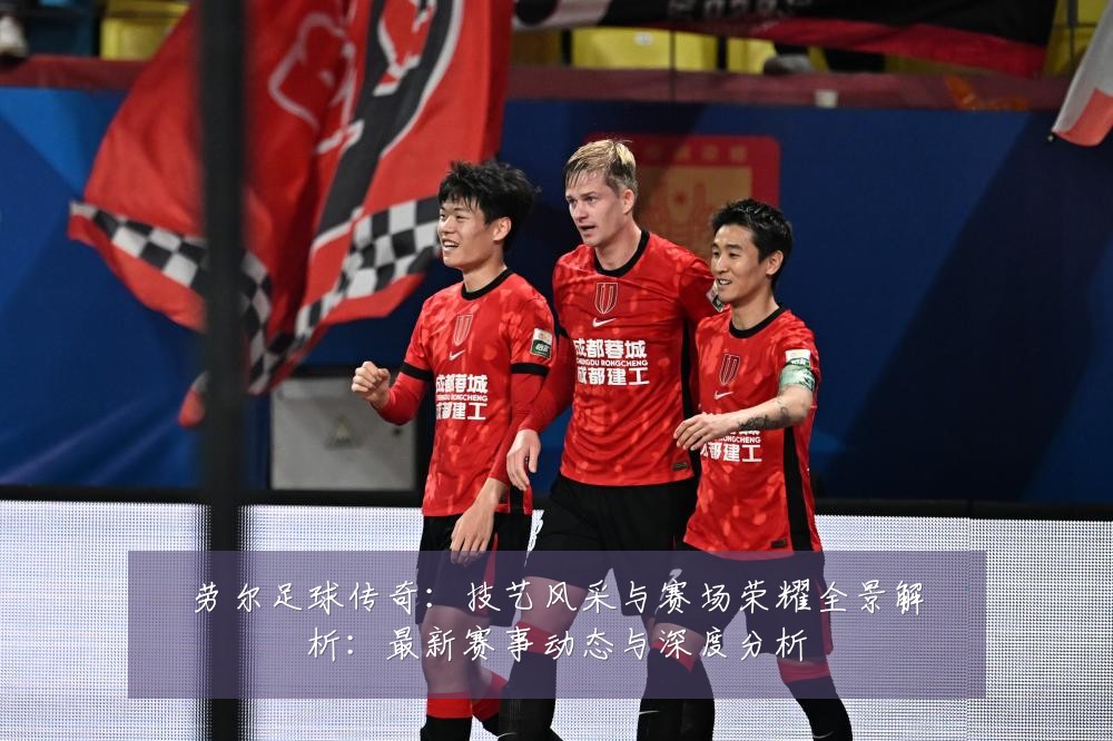 劳尔足球传奇：技艺风采与赛场荣耀全景解析：最新赛事动态与深度分析